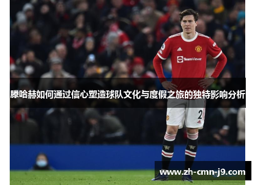 滕哈赫如何通过信心塑造球队文化与度假之旅的独特影响分析