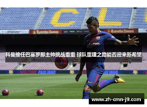 科曼接任巴塞罗那主帅挑战重重 球队重建之路能否迎来新希望