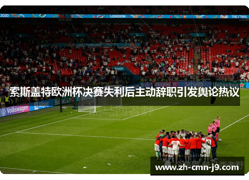 索斯盖特欧洲杯决赛失利后主动辞职引发舆论热议