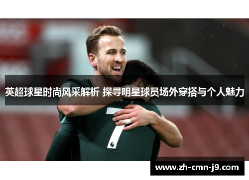 英超球星时尚风采解析 探寻明星球员场外穿搭与个人魅力