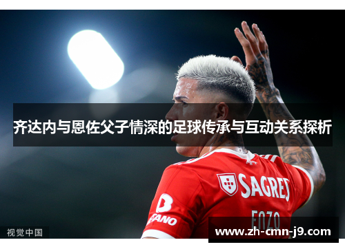 齐达内与恩佐父子情深的足球传承与互动关系探析